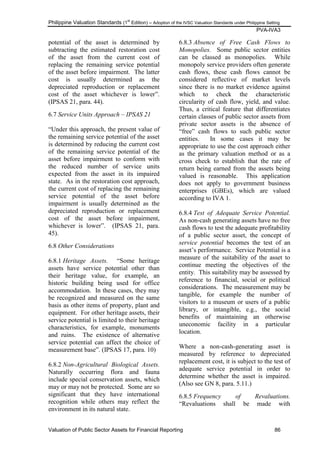 Philippine Valuation Standards (1
st
Edition) – Adoption of the IVSC Valuation Standards under Philippine Setting
PVA-IVA3
Valuation of Public Sector Assets for Financial Reporting 86
potential of the asset is determined by
subtracting the estimated restoration cost
of the asset from the current cost of
replacing the remaining service potential
of the asset before impairment. The latter
cost is usually determined as the
depreciated reproduction or replacement
cost of the asset whichever is lower‖.
(IPSAS 21, para. 44).
6.7 Service Units Approach – IPSAS 21
―Under this approach, the present value of
the remaining service potential of the asset
is determined by reducing the current cost
of the remaining service potential of the
asset before impairment to conform with
the reduced number of service units
expected from the asset in its impaired
state. As in the restoration cost approach,
the current cost of replacing the remaining
service potential of the asset before
impairment is usually determined as the
depreciated reproduction or replacement
cost of the asset before impairment,
whichever is lower‖. (IPSAS 21, para.
45).
6.8 Other Considerations
6.8.1 Heritage Assets. ―Some heritage
assets have service potential other than
their heritage value, for example, an
historic building being used for office
accommodation. In these cases, they may
be recognized and measured on the same
basis as other items of property, plant and
equipment. For other heritage assets, their
service potential is limited to their heritage
characteristics, for example, monuments
and ruins. The existence of alternative
service potential can affect the choice of
measurement base‖. (IPSAS 17, para. 10)
6.8.2 Non-Agricultural Biological Assets.
Naturally occurring flora and fauna
include special conservation assets, which
may or may not be protected. Some are so
significant that they have international
recognition while others may reflect the
environment in its natural state.
6.8.3 Absence of Free Cash Flows to
Monopolies. Some public sector entities
can be classed as monopolies. While
monopoly service providers often generate
cash flows, these cash flows cannot be
considered reflective of market levels
since there is no market evidence against
which to check the characteristic
circularity of cash flow, yield, and value.
Thus, a critical feature that differentiates
certain classes of public sector assets from
private sector assets is the absence of
―free‖ cash flows to such public sector
entities. In some cases it may be
appropriate to use the cost approach either
as the primary valuation method or as a
cross check to establish that the rate of
return being earned from the assets being
valued is reasonable. This application
does not apply to government business
enterprises (GBEs), which are valued
according to IVA 1.
6.8.4 Test of Adequate Service Potential.
As non-cash generating assets have no free
cash flows to test the adequate profitability
of a public sector asset, the concept of
service potential becomes the test of an
asset‘s performance. Service Potential is a
measure of the suitability of the asset to
continue meeting the objectives of the
entity. This suitability may be assessed by
reference to financial, social or political
considerations. The measurement may be
tangible, for example the number of
visitors to a museum or users of a public
library, or intangible, e.g., the social
benefits of maintaining an otherwise
uneconomic facility in a particular
location.
Where a non-cash-generating asset is
measured by reference to depreciated
replacement cost, it is subject to the test of
adequate service potential in order to
determine whether the asset is impaired.
(Also see GN 8, para. 5.11.)
6.8.5 Frequency of Revaluations.
―Revaluations shall be made with
 