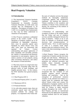 Philippine Valuation Standards (1
st
Edition) – Adoption of the IVSC Valuation Standards under Philippine Setting
GN1
Real Property Valuation 88
Real Property Valuation
1.0 Introduction
1.1 The International Valuation Standards
Committee‘s (IVSC) Concepts
Fundamental to Generally Accepted
Valuation Principles set forth terms and
concepts that are fundamental to all
valuations. The purpose of Guidance Note
1 (GN 1) is to amplify those fundamentals
so they may be better understood in
valuations of real property.
1.2 Real Property constitutes a substantial
portion of the world‘s wealth. If the
operations of property markets are to be
established on dependable valuations,
there must be generally agreed upon
Standards by which Market Value and
other value types are determined and
reported by Valuers. Correct
understanding and proper application of
these Standards will inevitably promote
the viability of international and domestic
transactions in real property, improve the
relative position of real property among
other investment alternatives, and reduce
the instances of fraud and abuse.
1.3 The term property in a legal sense may
be defined as ownership rather than the
physical entity of land, buildings, and
tangible personal items. In this context,
the IVSC identifies four general property
types:
1.3.1 Real Property (GN 1)
1.3.2 Personal Property (GNs 3, 4, and 5)
1.3.3 Businesses (GN 6)
1.3.4 Financial Interests
1.4 As with other property types, there are
commonly agreed upon and generally
accepted methods for valuing real
property. It is important to the Valuer and
the users of valuation services that proper
methods be thoroughly understood,
competently applied, and satisfactorily
explained. By meeting this objective,
Valuers contribute to the soundness and
reliability of Market Value estimates and,
thereby, the well-being of the markets in
which they practice.
1.5 Promotion of understanding and
avoidance of abuses in the market require
that the Valuer and user of valuation
services carefully distinguish between the
types of property. Failure to do so can
result in improper or ill-advised market
decisions and misrepresentations of
reported values. Over- or under-reporting
of value is a common result where
property types are confused or mixed. The
same is true when terminology is indistinct
or inadequate.
1.6 Real Property Valuers recognize the
complexities of markets and the real estate
bought and sold therein. Differences in
real estate markets and between individual
properties are reflected accurately and
reliably where Generally Accepted
Valuation Principles (GAVP) are
followed.
1.7 In all IVSC member countries, it is
recognized that the valuation of real
property requires special education,
training, and experience. Just as the
emergence of professional valuation
societies at the national level attests to a
market need for competent and highly
ethical Valuers within each country, the
globalization of property markets and the
establishment of IVSC reflect the market
need for Valuers to adopt consistent
methods throughout the world. GN 1,
Real Property, provides an international
framework for the application of generally
accepted methods used for real property
valuation.
 