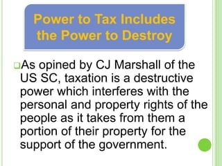 As opined by CJ Marshall of the
US SC, taxation is a destructive
power which interferes with the
personal and property rights of the
people as it takes from them a
portion of their property for the
support of the government.
Power to Tax Includes
the Power to Destroy
 