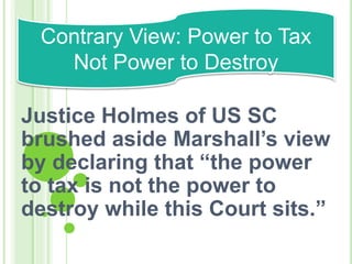 Justice Holmes of US SC
brushed aside Marshall’s view
by declaring that “the power
to tax is not the power to
destroy while this Court sits.”
Contrary View: Power to Tax
Not Power to Destroy
 