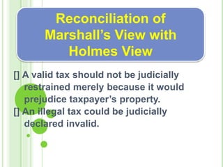 [] A valid tax should not be judicially
restrained merely because it would
prejudice taxpayer’s property.
[] An illegal tax could be judicially
declared invalid.
Reconciliation of
Marshall’s View with
Holmes View
 