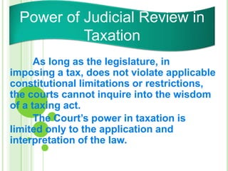 As long as the legislature, in
imposing a tax, does not violate applicable
constitutional limitations or restrictions,
the courts cannot inquire into the wisdom
of a taxing act.
The Court’s power in taxation is
limited only to the application and
interpretation of the law.
Power of Judicial Review in
Taxation
 