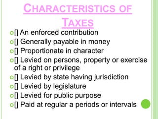 CHARACTERISTICS OF
TAXES
[] An enforced contribution
[] Generally payable in money
[] Proportionate in character
[] Levied on persons, property or exercise
of a right or privilege
[] Levied by state having jurisdiction
[] Levied by legislature
[] Levied for public purpose
[] Paid at regular a periods or intervals
 
