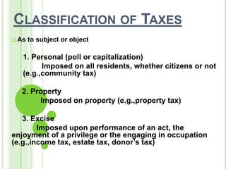 CLASSIFICATION OF TAXES
 As to subject or object
1. Personal (poll or capitalization)
Imposed on all residents, whether citizens or not
(e.g.,community tax)
2. Property
Imposed on property (e.g.,property tax)
3. Excise
Imposed upon performance of an act, the
enjoyment of a privilege or the engaging in occupation
(e.g.,income tax, estate tax, donor’s tax)
 