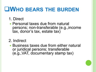 WHO BEARS THE BURDEN
1. Direct
 Personal taxes due from natural
persons; non-transferable (e.g.,income
tax, donor’s tax, estate tax)
2. Indirect
 Business taxes due from either natural
or juridical persons; transferable
(e.g.,VAT, documentary stamp tax)
 