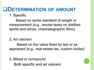 DETERMINATION OF AMOUNT
1. Specific
Based on some standard of weight or
measurement (e.g., excise taxes on distilled
spirits and wines, cinematographic films)
2. Ad valorem
Based on the value fixed by law or as
appraised (e.g., real estate tax, custom duties)
3. Mixed or compound
Both specific and ad valorem
 