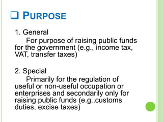  PURPOSE
1. General
For purpose of raising public funds
for the government (e.g., income tax,
VAT, transfer taxes)
2. Special
Primarily for the regulation of
useful or non-useful occupation or
enterprises and secondarily only for
raising public funds (e.g.,customs
duties, excise taxes)
 