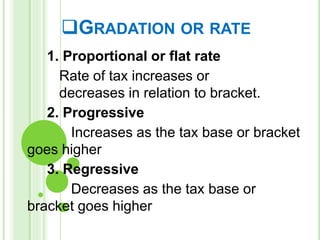GRADATION OR RATE
1. Proportional or flat rate
Rate of tax increases or
decreases in relation to bracket.
2. Progressive
Increases as the tax base or bracket
goes higher
3. Regressive
Decreases as the tax base or
bracket goes higher
 