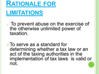 RATIONALE FOR
LIMITATIONS
 To prevent abuse on the exercise of
the otherwise unlimited power of
taxation.
To serve as a standard for
determining whether a tax law or an
act of the taxing authorities in the
implementation of tax laws is valid or
not.
 