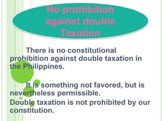 There is no constitutional
prohibition against double taxation in
the Philippines.
It is something not favored, but is
nevertheless permissible.
Double taxation is not prohibited by our
constitution.
No prohibition
against double
Taxation
 
