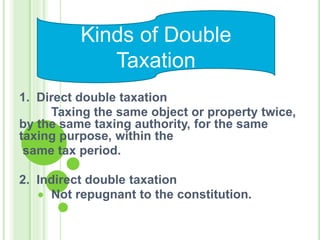 1. Direct double taxation
Taxing the same object or property twice,
by the same taxing authority, for the same
taxing purpose, within the
same tax period.
2. Indirect double taxation
Not repugnant to the constitution.
Kinds of Double
Taxation
 
