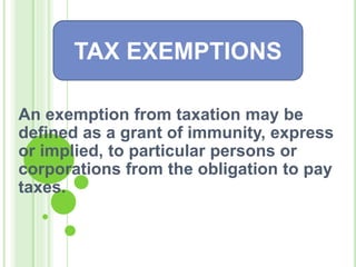 An exemption from taxation may be
defined as a grant of immunity, express
or implied, to particular persons or
corporations from the obligation to pay
taxes.
TAX EXEMPTIONS
 