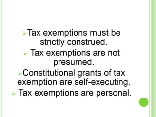 Tax exemptions must be
strictly construed.
 Tax exemptions are not
presumed.
Constitutional grants of tax
exemption are self-executing.
 Tax exemptions are personal.
 