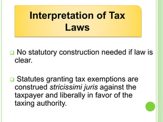  No statutory construction needed if law is
clear.
 Statutes granting tax exemptions are
construed stricissimi juris against the
taxpayer and liberally in favor of the
taxing authority.
Interpretation of Tax
Laws
 