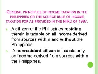 GENERAL PRINCIPLES OF INCOME TAXATION IN THE
PHILIPPINES OR THE SOURCE RULE OF INCOME
TAXATION FOR AS PROVIDED IN THE NIRC OF 1997.
a. A citizen of the Philippines residing
therein is taxable on all income derived
from sources within and without the
Philippines.
b. A nonresident citizen is taxable only
on income derived from sources within
the Philippines.
 