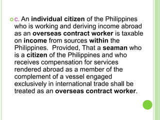c. An individual citizen of the Philippines
who is working and deriving income abroad
as an overseas contract worker is taxable
on income from sources within the
Philippines. Provided, That a seaman who
is a citizen of the Philippines and who
receives compensation for services
rendered abroad as a member of the
complement of a vessel engaged
exclusively in international trade shall be
treated as an overseas contract worker.
 