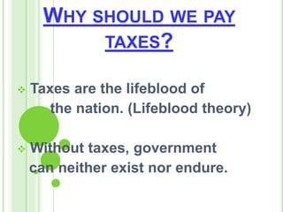WHY SHOULD WE PAY
TAXES?
 Taxes are the lifeblood of
the nation. (Lifeblood theory)
 Without taxes, government
can neither exist nor endure.
 