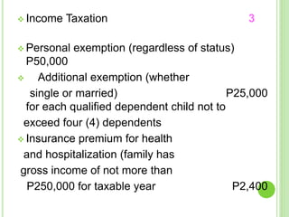  Income Taxation 3
 Personal exemption (regardless of status)
P50,000
 Additional exemption (whether
single or married) P25,000
for each qualified dependent child not to
exceed four (4) dependents
 Insurance premium for health
and hospitalization (family has
gross income of not more than
P250,000 for taxable year P2,400
 