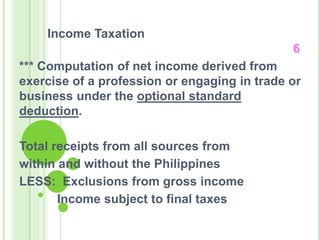 Income Taxation
6
*** Computation of net income derived from
exercise of a profession or engaging in trade or
business under the optional standard
deduction.
Total receipts from all sources from
within and without the Philippines
LESS: Exclusions from gross income
Income subject to final taxes
 