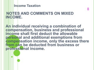 Income Taxation
8
NOTES AND COMMENTS ON MIXED
INCOME.
An individual receiving a combination of
compensation, business and professional
income shall first deduct the allowable
personal and additional exemptions from
compensation income, only the excess there
from can be deducted from business or
professional income.
 