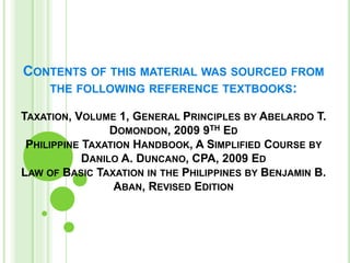 CONTENTS OF THIS MATERIAL WAS SOURCED FROM
THE FOLLOWING REFERENCE TEXTBOOKS:
TAXATION, VOLUME 1, GENERAL PRINCIPLES BY ABELARDO T.
DOMONDON, 2009 9TH ED
PHILIPPINE TAXATION HANDBOOK, A SIMPLIFIED COURSE BY
DANILO A. DUNCANO, CPA, 2009 ED
LAW OF BASIC TAXATION IN THE PHILIPPINES BY BENJAMIN B.
ABAN, REVISED EDITION
 