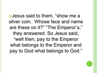 Jesus said to them, “show me a
silver coin. Whose face and name
are these on it?” “The Emperor’s,”
they answered. So Jesus said,
“well then, pay to the Emperor
what belongs to the Emperor and
pay to God what belongs to God.”
 
