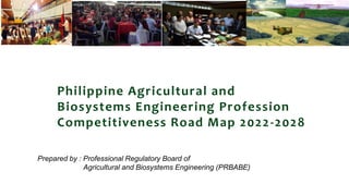 Philippine Agricultural and
Biosystems Engineering Profession
Competitiveness Road Map 2022-2028
Prepared by : Professional Regulatory Board of
Agricultural and Biosystems Engineering (PRBABE)
 