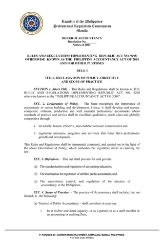 1
Republic of the Philippines
Professional Regulation Commission
Manila
BOARD OF ACCOUNTANCY
Resolution No. ______
Series of 2004
RULES AND REGULATIONS IMPLEMENTING REPUBLIC ACT NO. 9298
OTHERWISE KNOWN AS THE PHILIPPINE ACCOUNTANCY ACT OF 2004
AND FOR OTHER PURPOSES
RULE I
TITLE, DECLARATION OF POLICY, OBJECTIVE
AND SCOPE OF PRACTICE
SECTION 1. Short Title. – This Rules and Regulations shall be known as THE
RULES AND REGULATIONS IMPLEMENTING REPUBLIC ACT NO. 9298
otherwise known as the “PHILIPPINE ACCOUNTANCY ACT OF 2004”.
SEC. 2. Declaration of Policy. – The State recognizes the importance of
accountants in nation building and development. Hence, it shall develop and nurture
competent, virtuous, productive and well rounded professional accountants whose
standards of practice and service shall be excellent, qualitative, world class and globally
competitive through
a. inviolable, honest, effective, and credible licensure examinations and
b. regulatory measures, programs and activities that foster their professional
growth and development.
This Rules and Regulations shall be interpreted, construed, and carried out in the light of
the above Declaration of Policy, which embodies the legislative intent in enacting the
law.
SEC. 3. Objectives. – This Act shall provide for and govern:
(a) The standardization and regulation of accounting education;
(b) The examination for registration of certified public accountants; and
(c) The supervision, control, and regulation of the practice of
accountancy in the Philippines.
SEC. 4. Scope of Practice. – The practice of Accountancy shall include, but not
limited, to the following:
(a) Practice of Public Accountancy - shall constitute in a person,
i. be it his/her individual capacity, or as a partner or as a staff member in
an accounting or auditing firm;
P. PAREDES ST., CORNER MORAYTA STREET, SAMPALOC, MANILA, PHILIPPINES
P.O. BOX 2038, MANILA
 