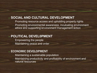    SOCIAL AND CULTURAL DEVELOPMENT
     •   Promoting resource access and upholding property rights
     •   Promoting environmental awareness, inculcating environment
         ethics and supporting environment management action


   POLITICAL DEVEL0PMENT
     •   Empowering the people
     •   Maintaining peace and order

   ECONOMIC DEVELOPMENT
     •   Maintaining a sustainable population
     •   Maintaining productivity and profitability of environment and
         natural resources
 