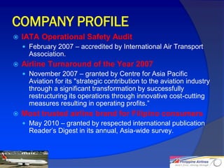 COMPANY PROFILE
   IATA Operational Safety Audit
     February 2007 – accredited by International Air Transport
      Association.
   Airline Turnaround of the Year 2007
     November 2007 – granted by Centre for Asia Pacific
      Aviation for its "strategic contribution to the aviation industry
      through a significant transformation by successfully
      restructuring its operations through innovative cost-cutting
      measures resulting in operating profits.”
   Most trusted airline brand for Filipino consumers
     May 2010 – granted by respected international publication
      Reader’s Digest in its annual, Asia-wide survey.



                                                                          10
 