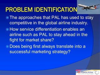 PROBLEM IDENTIFICATION
 The   approaches that PAL has used to stay
  competitive in the global airline industry.
 How service differentiation enables an
  airline such as PAL to stay ahead in the
  fight for market share?
 Does being first always translate into a
  successful marketing strategy?



                                                12
 