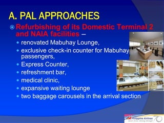 A. PAL APPROACHES
 Refurbishingof its Domestic Terminal 2
 and NAIA facilities –
  renovated Mabuhay Lounge,
  exclusive check-in counter for Mabuhay Class
     passengers,
    Express Counter,
    refreshment bar,
    medical clinic,
    expansive waiting lounge
    two baggage carousels in the arrival section


                                                    15
 