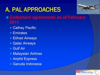 A. PAL APPROACHES
 Codeshare    agreements as of February
 2011
  Cathay Pacific
  Emirates
  Etihad Airways
  Qatar Airways
  Gulf Air
  Malaysian Airlines
  Airphil Express
  Garuda Indonesia

                                           16
 