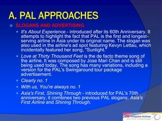 A. PAL APPROACHES
   SLOGANS AND ADVERTISING
     It's About Experience - introduced after its 60th Anniversary. It
      attempts to highlight the fact that PAL is the first and longest-
      serving airline in Asia under its original name. The slogan was
      also used in the airline's ad spot featuring Kevyn Lettau, which
      incidentally featured her song, "Sunlight."
     Love at Thirty Thousand Feet is the de facto theme song of
      the airline. It was composed by Jose Mari Chan and is still
      being used today. The song has many variations, including a
      version for the PAL's Swingaround tour package
      advertisement.
     Clearly no. 1
     With us, You're always no. 1
     Asia's First, Shining Through - introduced for PAL's 70th
      anniversary, it combines two previous PAL slogans: Asia's
      First Airline and Shining Through.


                                                                          18
 