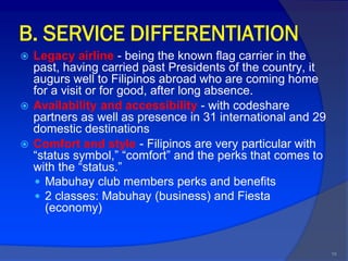 B. SERVICE DIFFERENTIATION
   Legacy airline - being the known flag carrier in the
    past, having carried past Presidents of the country, it
    augurs well to Filipinos abroad who are coming home
    for a visit or for good, after long absence.
   Availability and accessibility - with codeshare
    partners as well as presence in 31 international and 29
    domestic destinations
   Comfort and style - Filipinos are very particular with
    “status symbol,” “comfort” and the perks that comes to
    with the “status.”
     Mabuhay club members perks and benefits
     2 classes: Mabuhay (business) and Fiesta
      (economy)


                                                              19
 