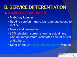 B. SERVICE DIFFERENTIATION
 TRAVELERS’     AMENITIES
  Mabuhay lounges
  Seating comfort – more leg room and space to
   recline.
  Meals and beverages
  LCD television screen showing actual time,
   altitude, temperature, estimated time of arrival
   and others.
  State-of-the-art inflight entertainment systems


                                                      20
 