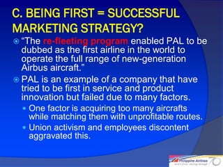 C. BEING FIRST = SUCCESSFUL
MARKETING STRATEGY?
 “The  re-fleeting program enabled PAL to be
  dubbed as the first airline in the world to
  operate the full range of new-generation
  Airbus aircraft.”
 PAL is an example of a company that have
  tried to be first in service and product
  innovation but failed due to many factors.
   One factor is acquiring too many aircrafts
    while matching them with unprofitable routes.
   Union activism and employees discontent
    aggravated this.

                                                    21
 