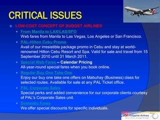 CRITICAL ISSUES
   LOW-COST CONCEPT OF BUDGET AIRLINES
     From Manila to LAX/LAS/SFO
      Web fares from Manila to Las Vegas, Los Angeles or San Francisco.
     PAL-Hilton Cebu Promo
      Avail of our irresistible package promo in Cebu and stay at world-
      renowned Hilton Cebu Resort and Spa. Valid for sale and travel from 15
      September 2010 until 31 March 2011.
     Special Web Fares – Calendar Pricing
      All-year-round special fares when you book online.
     Regular Buy One Take One
      Enjoy our buy one take one offers on Mabuhay (Business) class for
      selected routes. Available for sale at any PAL Ticket office.
     PAL Corporate Sales
      Special perks and added convenience for our corporate clients courtesy
      of PAL's Corporate Sales unit.
     Domestic Fares
      We offer special discounts for specific individuals.

                                                                               24
 