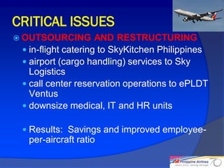 CRITICAL ISSUES
 OUTSOURCING        AND RESTRUCTURING
  in-flight catering to SkyKitchen Philippines
  airport (cargo handling) services to Sky
   Logistics
  call center reservation operations to ePLDT
   Ventus
  downsize medical, IT and HR units

  Results: Savings and improved employee-
  per-aircraft ratio

                                                  26
 