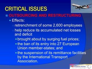 CRITICAL ISSUES
 OUTSOURCING      AND RESTRUCTURING
  Effects:
   ○ retrenchment of some 2,600 employees
   ○ help reduce its accumulated net losses
    and deficit
     brought about by surging fuel prices;
     the ban of its entry into 27 European
      Union member-states; and
     the suspension of its remittance facilities
      by the International Transport
      Association.
                                                    27
 