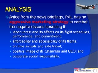 ANALYSIS
 Asidefrom the news briefings, PAL has no
 aggressive marketing strategy to combat
 the negative issues besetting it:
   labor unrest and its effects on its flight schedules,
      performance, and commitment;
     affordability and accessibility of its flights;
     on time arrivals and safe travel;
     positive image of its Chairman and CEO; and
     corporate social responsibility.


                                                            28
 
