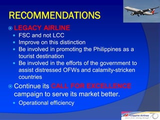RECOMMENDATIONS
 LEGACY AIRLINE
  FSC and not LCC
  Improve on this distinction
  Be involved in promoting the Philippines as a
   tourist destination
  Be involved in the efforts of the government to
   assist distressed OFWs and calamity-stricken
   countries
 Continueits CALL FOR EXCELLENCE
  campaign to serve its market better.
  Operational efficiency

                                                     29
 