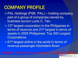 COMPANY PROFILE
  PAL   Holdings (PSE: PAL) – holding company,
   part of a group of companies owned by
   business tycoon Lucio C. Tan.
  13th largest corporation in the Philippines in
   terms of revenue and 21st largest in terms of
   assets in 2005 Philippines’ Top 500 Largest
   Corporations.
  61st largest airline in the world in terms of
   revenue passenger kilometers flown.

Mission: to serve as a partner in nation-building
                                                    3
 