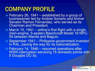 COMPANY PROFILE
 February 26, 1941 – established by a group of
  businessmen led by Andres Soriano and former
  Senator Ramon Fernandez, who served as its
  Chairman and President.
 March 15, 1941 – airline’s first flight with a single
  (twin-engine, 5-seater) Beechcraft Model 18 NPC-
  54 between Manila and Baguio.
 September 1941 – Philippine government invested
  in PAL, paving the way for its nationalization.
 February 14, 1946 – resumed operations after
  WWII interruption servicing 15 domestic points with
  5 Douglas DC-3s.


                                                          4
 