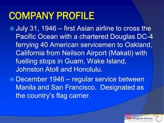 COMPANY PROFILE
 July  31, 1946 – first Asian airline to cross the
  Pacific Ocean with a chartered Douglas DC-4
  ferrying 40 American servicemen to Oakland,
  California from Neilson Airport (Makati) with
  fuelling stops in Guam, Wake Island,
  Johnston Atoll and Honolulu.
 December 1946 – regular service between
  Manila and San Francisco. Designated as
  the country’s flag carrier.


                                                      5
 