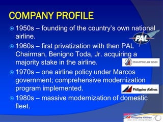 COMPANY PROFILE
 1950s   – founding of the country’s own national
  airline.
 1960s – first privatization with then PAL
  Chairman, Benigno Toda, Jr. acquiring a
  majority stake in the airline.
 1970s – one airline policy under Marcos
  government; comprehensive modernization
  program implemented.
 1980s – massive modernization of domestic
  fleet.
                                                     6
 