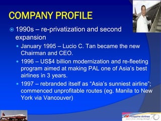 COMPANY PROFILE
 1990s– re-privatization and second
 expansion
  January 1995 – Lucio C. Tan became the new
   Chairman and CEO.
  1996 – US$4 billion modernization and re-fleeting
   program aimed at making PAL one of Asia’s best
   airlines in 3 years.
  1997 – rebranded itself as “Asia’s sunniest airline”;
   commenced unprofitable routes (eg. Manila to New
   York via Vancouver)


                                                           7
 