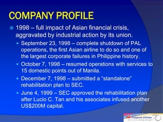 COMPANY PROFILE
   1998 – full impact of Asian financial crisis,
    aggravated by industrial action by its union.
     September 23, 1998 – complete shutdown of PAL
      operations, the first Asian airline to do so and one of
      the largest corporate failures in Philippine history.
     October 7, 1998 – resumed operations with services to
      15 domestic points out of Manila.
     December 7, 1998 – submitted a “standalone”
      rehabilitation plan to SEC.
     June 4, 1999 – SEC approved the rehabilitation plan
      after Lucio C. Tan and his associates infused another
      US$200M capital.

                                                                8
 