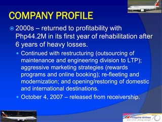 COMPANY PROFILE
 2000s– returned to profitability with
 Php44.2M in its first year of rehabilitation after
 6 years of heavy losses.
  Continued with restructuring (outsourcing of
   maintenance and engineering division to LTP);
   aggressive marketing strategies (rewards
   programs and online booking); re-fleeting and
   modernization; and opening/restoring of domestic
   and international destinations.
  October 4, 2007 – released from receivership.


                                                      9
 