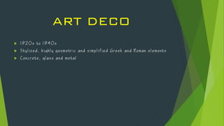ART DECO
 1 9 2 0 s t o 1 9 4 0 s
 S t y l i z e d , h i g h l y g e o m e t r i c a n d s i m p l i f i e d G r e e k a n d R o m a n e l e m e n t s
 C o n c r e t e , g l a s s a n d m e t a l
 